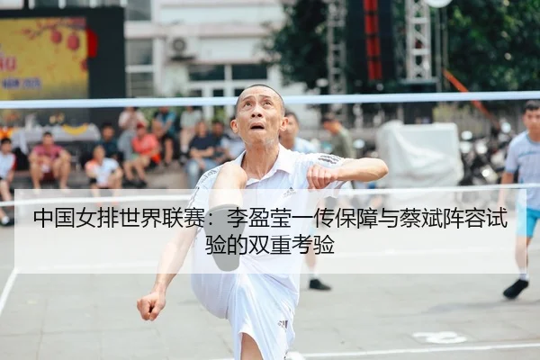 中国女排世界联赛：李盈莹一传保障与蔡斌阵容试验的双重考验