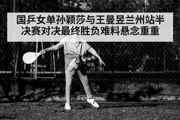国乒女单孙颖莎与王曼昱兰州站半决赛对决最终胜负难料悬念重重